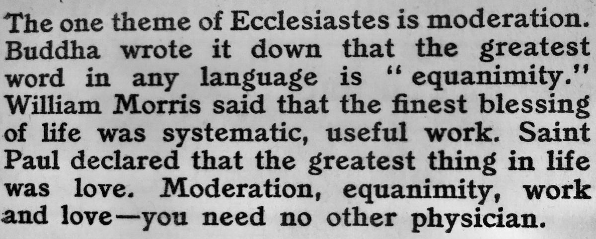 A printed passage: The one theme of Ecclesiastes is moderation. Buddha wrote it down that the greatest word in any language is equanimity. William Morris said that the finest blessing of life was systematic, useful work. Saint Paul declared that the greatest thing in life was love. Moderation, equanimity, work and love, you need no other physician.